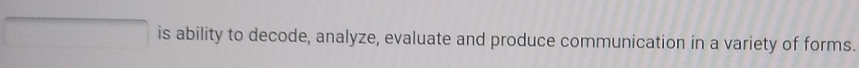 is ability to decode, analyze, evaluate and produce communication in a variety of forms.