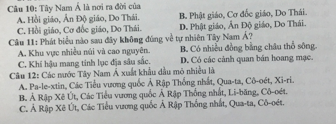 Tây Nam Á là nơi ra đời của
A. Hồi giáo, Ấn Độ giáo, Do Thái. B. Phật giáo, Cơ đốc giáo, Do Thái.
C. Hồi giáo, Cơ đốc giáo, Do Thái. D. Phật giáo, Ấn Độ giáo, Do Thái.
Câu 11: Phát biểu nào sau đây không đúng về tự nhiên Tây Nam Á?
A. Khu vực nhiều núi và cao nguyên. B. Có nhiều đồng bằng châu thổ sông.
C. Khí hậu mang tính lục địa sâu sắc. D. Có các cảnh quan bán hoang mạc.
Câu 12: Các nước Tây Nam Á xuất khẩu dầu mỏ nhiều là
A. Pa-le-xtin, Các Tiểu vương quốc Ả Rập Thống nhất, Qua-ta, Cô-oét, Xi-ri.
B. Ả Rập Xê Út, Các Tiểu vương quốc Ả Rập Thống nhất, Li-băng, Cô-oét.
C. Ả Rập Xê Út, Các Tiểu vương quốc Ả Rập Thống nhất, Qua-ta, Cô-oét.