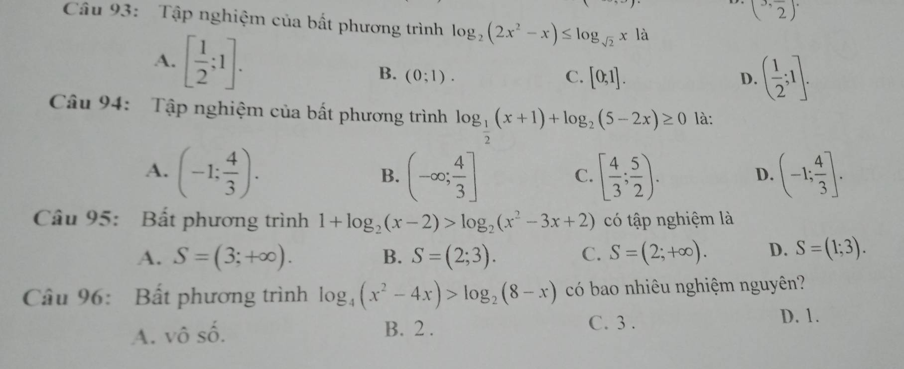 (3,frac 2)·
Câu 93: Tập nghiệm của bất phương trình log _2(2x^2-x)≤ log _sqrt(2)xla
A. [ 1/2 ;1]. B. (0;1).
C. [0;1]. D. ( 1/2 ;1]. 
Câu 94: Tập nghiệm của bất phương trình log _ 1/2 (x+1)+log _2(5-2x)≥ 0 là:
A. (-1; 4/3 ). (-1; 4/3 ].
B. (-∈fty ; 4/3 ] [ 4/3 ; 5/2 ). 
C.
D.
Câu 95: Bất phương trình 1+log _2(x-2)>log _2(x^2-3x+2) có tập nghiệm là
A. S=(3;+∈fty ). B. S=(2;3). C. S=(2;+∈fty ).
D. S=(1;3). 
Câu 96: Bất phương trình log _4(x^2-4x)>log _2(8-x) có bao nhiêu nghiệm nguyên?
D. 1.
A. vô số. B. 2.
C. 3.