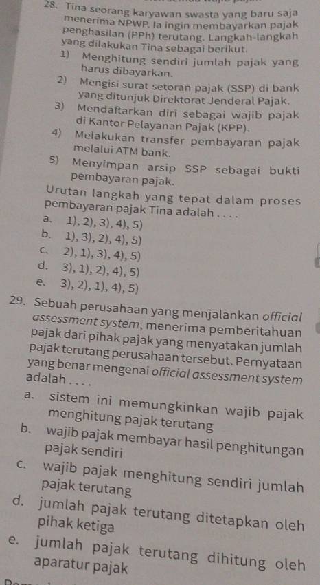 Tina seorang karyawan swasta yang baru saja
menerima NPWP. la ingin membayarkan pajak
penghasilan (PPh) terutang. Langkah-langkah
yang dilakukan Tina sebagai berikut.
1) Menghitung sendiri jumlah pajak yang
harus dibayarkan.
2) Mengisi surat setoran pajak (SSP) di bank
yang ditunjuk Direktorat Jenderal Pajak.
3) Mendaftarkan diri sebagai wajib pajak
di Kantor Pelayanan Pajak (KPP).
4) Melakukan transfer pembayaran pajak
melalui ATM bank.
5) Menyimpan arsip SSP sebagai bukti
pembayaran pajak.
Urutan langkah yang tepat dalam proses
pembayaran pajak Tina adalah . . . .
a. 1), 2), 3), 4), 5)
b. 1), 3), 2), 4), 5)
c. 2), 1), 3), 4), 5)
d. 3), 1), 2), 4), 5)
e. 3), 2), 1), 4), 5)
29. Sebuah perusahaan yang menjalankan official
assessment system, menerima pemberitahuan
pajak dari pihak pajak yang menyatakan jumlah
pajak terutang perusahaan tersebut. Pernyataan
yang benar mengenai official assessment system
adalah . . . .
a. sistem ini memungkinkan wajib pajak
menghitung pajak terutang
b. wajib pajak membayar hasil penghitungan
pajak sendiri
c. wajib pajak menghitung sendiri jumlah
pajak terutang
d. jumlah pajak terutang ditetapkan oleh
pihak ketiga
e. jumlah pajak terutang dihitung oleh
aparatur pajak