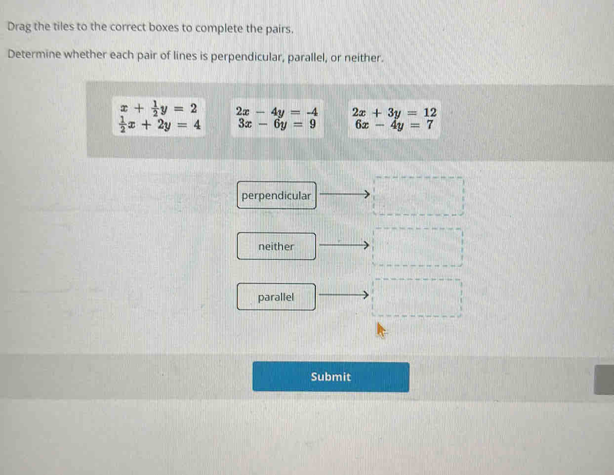 Drag the tiles to the correct boxes to complete the pairs.
Determine whether each pair of lines is perpendicular, parallel, or neither.
beginarrayr x+ 1/2 y=2  1/2 x+2y=4endarray beginarrayr 2x-4y=-4 3x-6y=9endarray 2x+3y=12
6x-4y=7
perpendicular
neither
parallel
Submit