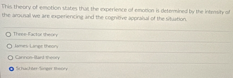 This theory of emotion states that the experience of emotion is determined by the intensity of
the arousal we are experiencing and the cognitive appraisal of the situation.
Three-Factor theory
James-Lange theory
Cannon-Bard theory
Schachter-Singer theory