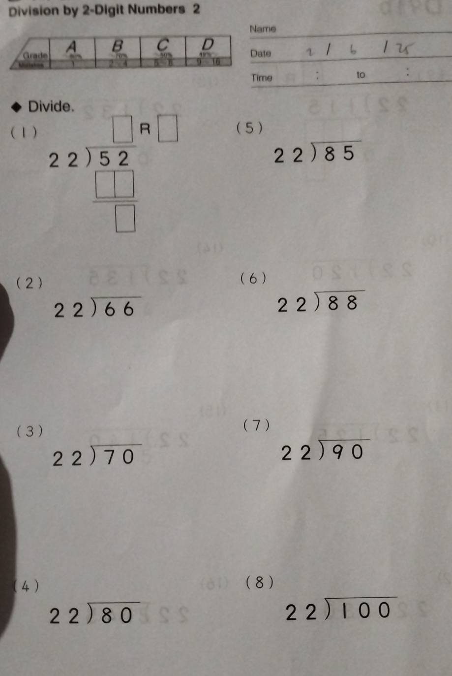 Division by 2 -Digit Numbers 2 
D 
(1) (5)
beginarrayr □ n□  22encloselongdiv 52 □ endarray
beginarrayr 22encloselongdiv 85endarray
(2) (6 )
beginarrayr 22encloselongdiv 66endarray
beginarrayr 22encloselongdiv 88endarray
(3 ) 
( 7 )
beginarrayr 22encloselongdiv 70endarray
beginarrayr 22encloselongdiv 90endarray
(4 ) (8 )
beginarrayr 22encloselongdiv 80endarray
beginarrayr 22encloselongdiv 100endarray