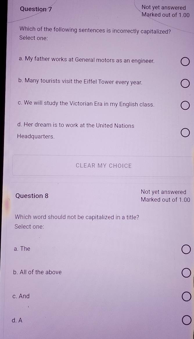 Not yet answered
Question 7 Marked out of 1.00
Which of the following sentences is incorrectly capitalized?
Select one:
a. My father works at General motors as an engineer.
b. Many tourists visit the Eiffel Tower every year.
c. We will study the Victorian Era in my English class.
d. Her dream is to work at the United Nations
Headquarters.
CLEAR MY CHOICE
Not yet answered
Question 8
Marked out of 1.00
Which word should not be capitalized in a title?
Select one:
a. The
b. All of the above
c. And
d. A