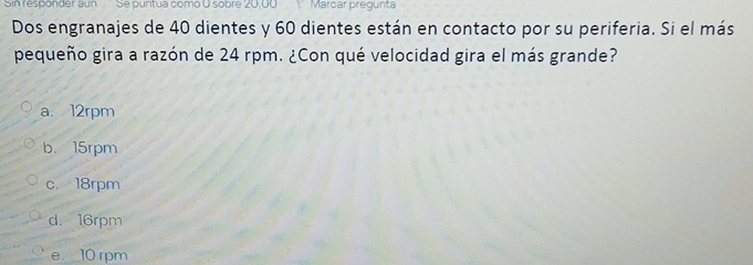 Sin responder aun Se puntua como O sobre 20,00 Y Marcar pregunta
Dos engranajes de 40 dientes y 60 dientes están en contacto por su periferia. Si el más
pequeño gira a razón de 24 rpm. ¿Con qué velocidad gira el más grande?
a. 12rpm
b. 15rpm
c. 18rpm
d. 16rpm
e. 10 rpm