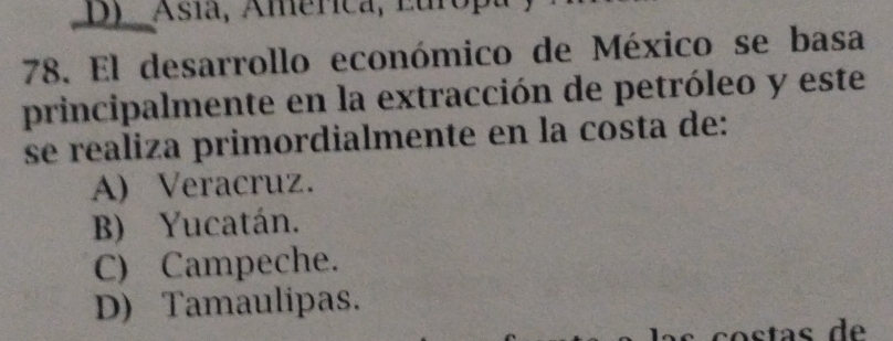 D)Asía, América, Europa
78. El desarrollo económico de México se basa
principalmente en la extracción de petróleo y este
se realiza primordialmente en la costa de:
A) Veracruz.
B) Yucatán.
C) Campeche.
D) Tamaulipas.