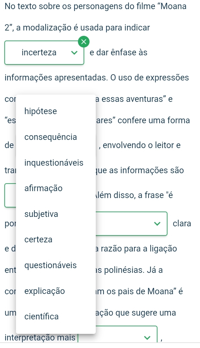 No texto sobre os personagens do filme “Moana 
2", a modalização é usada para indicar 
× 
incerteza e dar ênfase às 
informações apresentadas. O uso de expressões 
cor a essas aventuras” e 
hipótese 
“es ares” confere uma forma 
consequência 
de , envolvendo o leitor e 
inquestionáveis 
traı que as informações são 
afirmação 
lém disso, a frase "é 
subjetiva 
por clara 
certeza 
e d a razão para a ligação 
ent questionáveis 
as polinésias. Já a 
cor explicação Im os pais de Moana'' é 
um científica 
ação que sugere uma 
interpretação mais