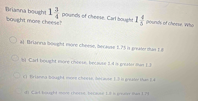 Brianna bought 1 3/4  pounds of cheese. Carl bought 1 4/5  pounds of cheese. Who
bought more cheese?
a) Brianna bought more cheese, because 1.75 is greater than 1.8
b) Carl bought more cheese, because 1.4 is greater than 1.3
c) Brianna bought more cheese. because 1.3 is greater than 1.4
d) Carl bought more cheese, because 1.8 is greater than 1.75