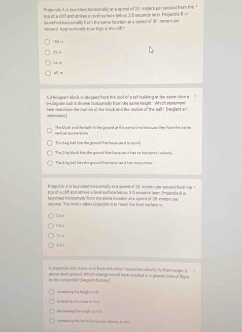 Projectile A is launched horizontally at a speed of 20, meters per second from the *
top of a cliff and strikes a level surface below, 3.0 seconds later. Projectile B is
launched horizontally from the same location at a speed of 30. meters per
second. Approximately how high is the cliff?
104 m
29 m
44 m
60.m
A 2-kilogram block is dropped from the roof of a tall building at the same time a
6-kilogram ball is thrown horizontally from the same height. Which statement
best describes the motion of the block and the motion of the ball? [Neglect air
resistance]
The block and the ball hit the ground at the same time because they have the same
vertical acceleration.
The 6-kg ball hits the ground first because it is round.
The 2-kg block hits the ground first because it has no horizontal velocity.
The 6-kg ball hits the ground first because it has more mass.
Projectile A is launched horizontally at a speed of 20. meters per second from the *
top of a cliff and strikes a level surface below, 3.0 seconds later. Projectile B is
launched honizontally from the same location at a speed of 30. meters per
second. The time it takes projectile B to reach the level surface is
2.0 s
30s
1D. 8
4 5 a
A projectile with mass m is fired with initial horizontal velocity Vx from height h
above level ground. Which change would have resulted in a greater time of flight
for the projectile? [Neglect friction.]
increasing the height to 2h
ecreasing the mass to m/2
decresaing the heigh! to h/2
increasing the initial horizontal velocity to 2Vx