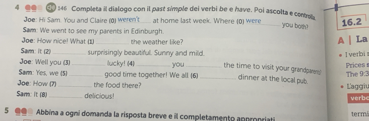 4 ●●■ □ 146 Completa il dialogo con il past simple dei verbi be e have. Poi ascolta e controlla. 
Joe: Hi Sam. You and Claire (0) weren't at home last week. Where (0) were 
_you both? 
16.2 
Sam: We went to see my parents in Edinburgh. 
Joe: How nice! What (1) _the weather like? 
A | La 
Sam: It (2) _surprisingly beautiful. Sunny and mild. I verbi 
Joe: Well you (3) _lucky! (4)_ you_ the time to visit your grandparents? Pricess 
Sam: Yes, we (5) _good time together! We all (6)_ dinner at the local pub. The 9:3 
Joe: How (7)_ the food there? L'aggiu 
Sam: It (8) _delicious! verbo 
5 Abbina a ogni domanda la risposta breve e il completamento appropriati termi