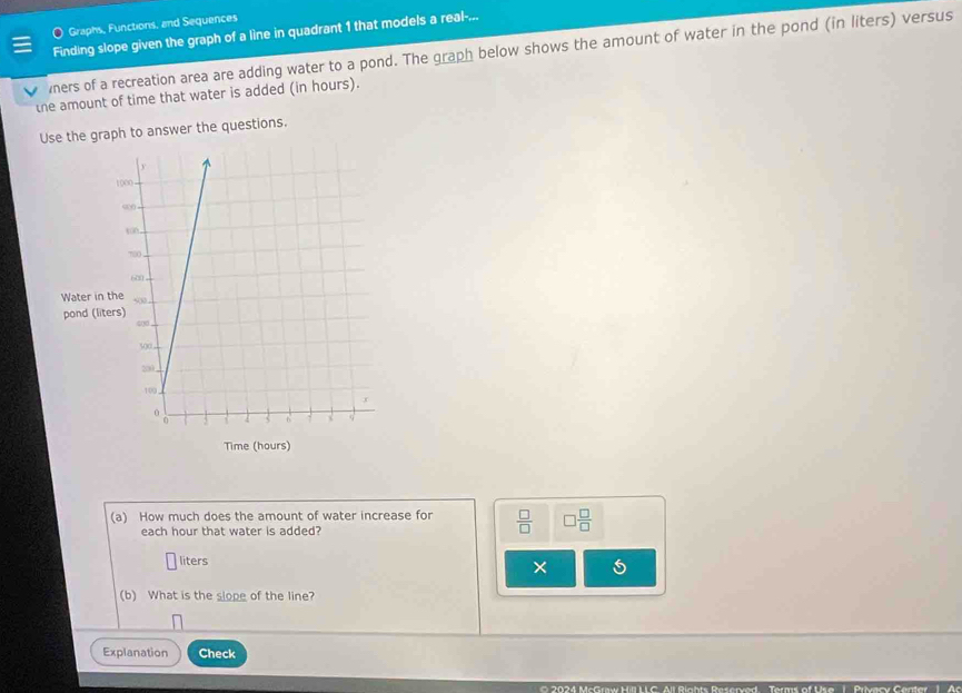 Graphs, Functions, and Sequences 
Finding slope given the graph of a line in quadrant 1 that models a real-... 
ners of a recreation area are adding water to a pond. The graph below shows the amount of water in the pond (in liters) versus 
the amount of time that water is added (in hours). 
Use the graph to answer the questions. 
(a) How much does the amount of water increase for  □ /□   □  □ /□  
each hour that water is added? 
liters × 5 
(b) What is the slope of the line? 
Explanation Check 
O 2024 McGraw Hill LLC. All Rights Reserved Terms of Use 1. Privacy Center 1. Ac