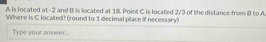 A is located at -2 and B is located at 18. Point C is located 2/3 of the distance from B to A
Where is C located? (round to 1 decimal place if necessary) 
Type your answer...