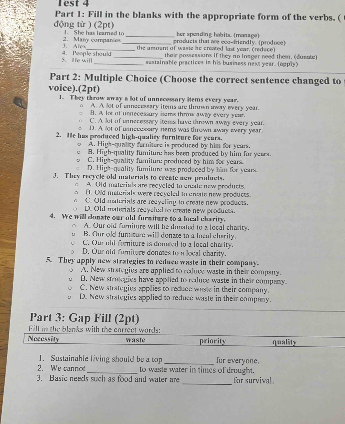 Test 4
Part 1: Fill in the blanks with the appropriate form of the verbs. (
động từ ) (2pt)
1. She has learned to _her spending habits. (manage)
2. Many companies _products that are eco-friendly. (produce)
3. Alex _the amount of waste he created last year. (reduce)
4. People should_ their possessions if they no longer need them. (donate)
5. He will _sustainable practices in his business next year. (apply)
Part 2: Multiple Choice (Choose the correct sentence changed to
voice).(2pt)
1. They throw away a lot of unnecessary items every year.
A. A lot of unnecessary items are thrown away every year.
B. A lot of unnecessary items throw away every year.
C. A lot of unnecessary items have thrown away every year.
D. A lot of unnecessary items was thrown away every year.
2. He has produced high-quality furniture for years.
A. High-quality furniture is produced by him for years.
B. High-quality furniture has been produced by him for years.
C. High-quality furniture produced by him for years.
D. High-quality furniture was produced by him for years.
3. They recycle old materials to create new products.
A. Old materials are recycled to create new products.
B. Old materials were recycled to create new products.
C. Old materials are recycling to create new products.
D. Old materials recycled to create new products.
4. We will donate our old furniture to a local charity.
A. Our old furniture will be donated to a local charity.
B. Our old furniture will donate to a local charity.
C. Our old furniture is donated to a local charity.
D. Our old furniture donates to a local charity.
5. They apply new strategies to reduce waste in their company.
A. New strategies are applied to reduce waste in their company.
B. New strategies have applied to reduce waste in their company.
C. New strategies applies to reduce waste in their company.
D. New strategies applied to reduce waste in their company.
Part 3: Gap Fill (2pt)
Fill in the blanks with the correct words:
Necessity waste priority quality
1. Sustainable living should be a top _for everyone.
2. We cannot _to waste water in times of drought.
3. Basic needs such as food and water are _for survival.