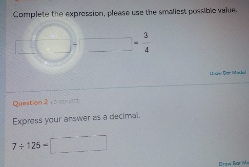 Complete the expression, please use the smallest possible value.
x_□  □ / □ = 3/4 
Draw Bar Model 
Question 2 (ID 10072373) 
Express your answer as a decimal.
7/ 125=□
Draw Bar Ma