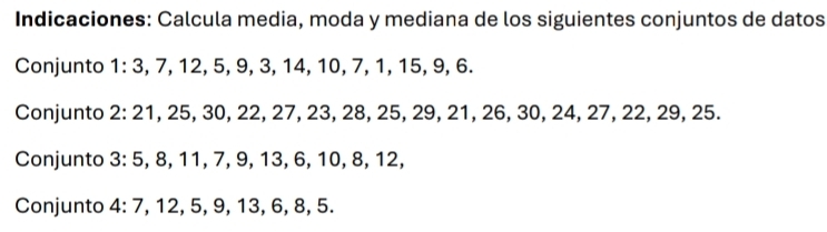 Indicaciones: Calcula media, moda y mediana de los siguientes conjuntos de datos 
Conjunto 1 : 3, 7, 12, 5, 9, 3, 14, 10, 7, 1, 15, 9, 6. 
Conjunto 2: 21, 25, 30, 22, 27, 23, 28, 25, 29, 21, 26, 30, 24, 27, 22, 29, 25. 
Conjunto 3 : 5, 8, 11, 7, 9, 13, 6, 10, 8, 12, 
Conjunto 4: 7, 12, 5, 9, 13, 6, 8, 5.