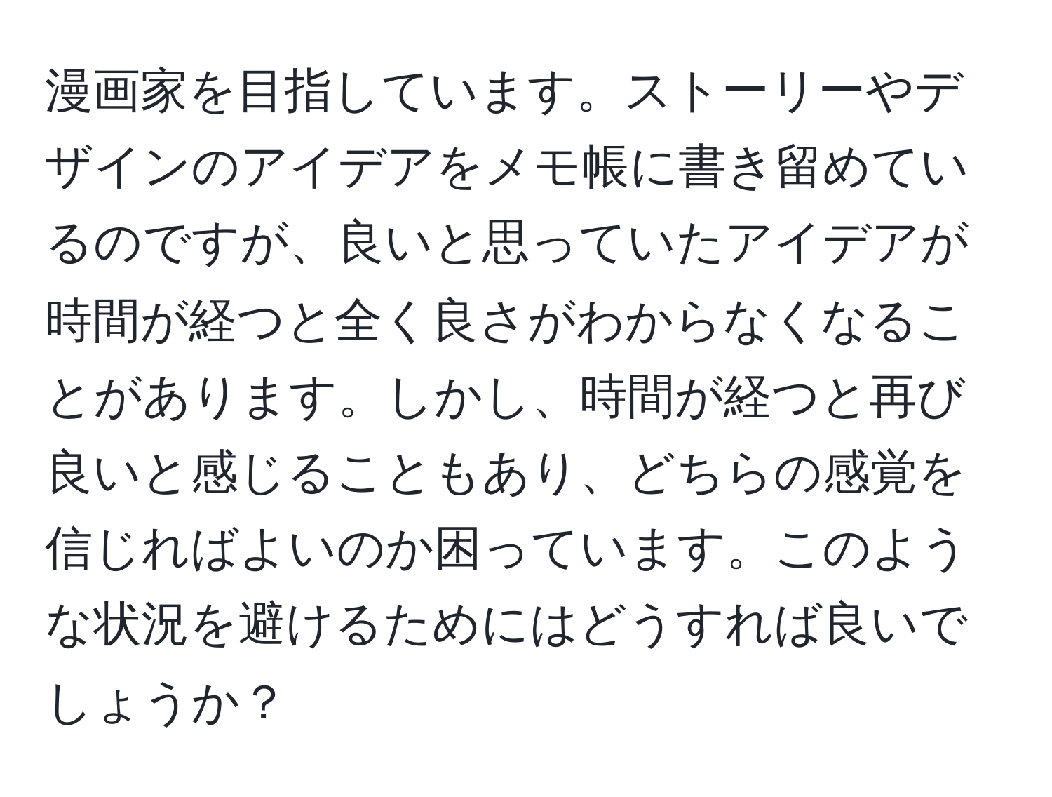 漫画家を目指しています。ストーリーやデザインのアイデアをメモ帳に書き留めているのですが、良いと思っていたアイデアが時間が経つと全く良さがわからなくなることがあります。しかし、時間が経つと再び良いと感じることもあり、どちらの感覚を信じればよいのか困っています。このような状況を避けるためにはどうすれば良いでしょうか？