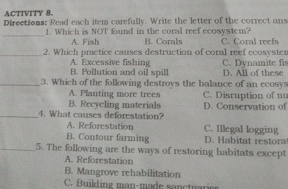 ACTIVITY 8.
Directions: Read each item carefully. Write the letter of the correct ans
_1. Which is NOT found in the coral reef ecosystem?
A. Fish B. Corals C. Coral reefs
_2. Which practice causes destruction of coral reef ecosysten
A. Excessive fishing C. Dynamite fis
B. Pollution and oil spill D. All of these
_3. Which of the following destroys the balance of an ecosys
A. Planting more trees C. Disruption of nu
B. Recycling materials D. Conservation of
_4. What causes deforestation?
A. Reforestation C. Illegal logging
B. Contour farming D. Habitat restora
_5. The following are the ways of restoring habitats except
A. Reforestation
B. Mangrove rehabilitation
C. Building man-made sanctuaries