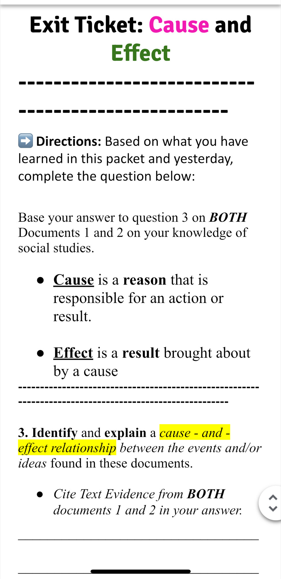 Exit Ticket: Cause and 
Effect 
_ 
_ 
__ 
Directions: Based on what you have 
learned in this packet and yesterday, 
complete the question below: 
Base your answer to question 3 on BOTH 
Documents 1 and 2 on your knowledge of 
social studies. 
Cause is a reason that is 
responsible for an action or 
result. 
Effect is a result brought about 
_ 
by a cause 
_ 
3. Identify and explain a cause - and - 
effect relationship between the events and/or 
ideas found in these documents. 
Cite Text Evidence from BOTH 
documents 1 and 2 in your answer. 
_ 
_ 
__ 
__