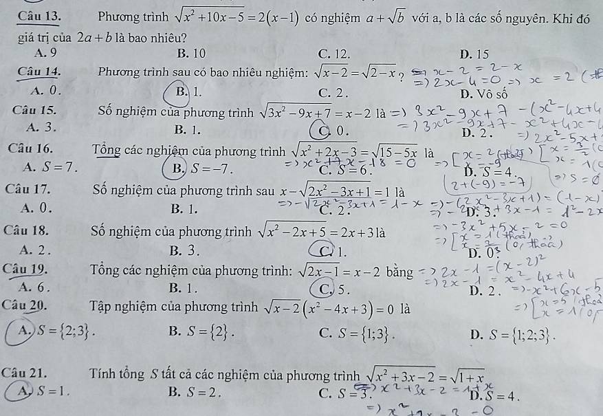 Phương trình sqrt(x^2+10x-5)=2(x-1) có nghiệm a+sqrt(b) với a, b là các số nguyên. Khi đó
giá trị của 2a+b là bao nhiêu?
A. 9 B. 10 C. 12. D. 15
Câu 14.  Phương trình sau có bao nhiêu nghiệm: sqrt(x-2)=sqrt(2-x) 7
A. 0 . B. 1. C. 2 . D. Vô số
Câu 15. Số nghiệm của phương trình sqrt(3x^2-9x+7)=x-2 là
A. 3. B. 1. à o.
D. 2 .
Câu 16.  Tổng các nghiệm của phương trình sqrt(x^2+2x-3)=sqrt(15-5x) là
A. S=7. B. S=-7. C. D. S=4
Câu 17. Số nghiệm của phương trình sau x-sqrt(2x^2-3x+1)=1 là
A. 0. B. 1.
Câu 18. Số nghiệm của phương trình sqrt(x^2-2x+5)=2x+31a
A. 2 . B. 3. C. 1.
D.0
Câu 19.  Tổng các nghiệm của phương trình: sqrt(2x-1)=x-2 bằng
A. 6 . B. 1. C, 5 . D. 2 .
Câu 20.  Tập nghiệm của phương trình sqrt(x-2)(x^2-4x+3)=0 là
A. S= 2;3 . B. S= 2 . C. S= 1;3 . D. S= 1;2;3 .
Câu 21. Tính tổng S tất cả các nghiệm của phương trình sqrt(x^2+3x-2)=sqrt(1+x)
A S=1.
B. S=2. C. S=3
D.S=4.