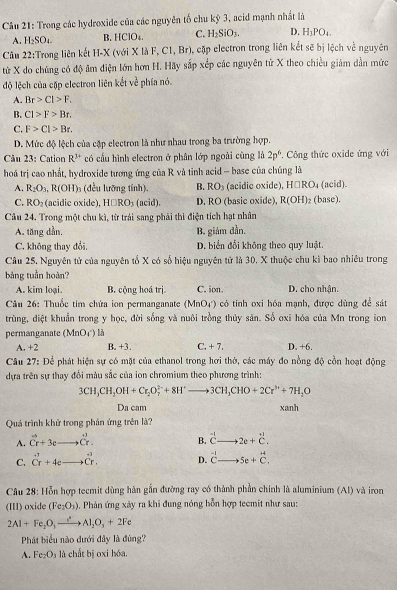 Trong các hydroxide của các nguyên tố chu kỳ 3, acid mạnh nhất là
A. H_2SO_4. B. HClO4. C. H_2SiO_3. D. H_3PO_4.
Câu 22:Trong liên kết H-X (với X là AF,C1,Br) (), cặp electron trong liên kết sẽ bị lệch về nguyên
tử X do chúng có độ âm điện lớn hơn H. Hãy sắp xếp các nguyên tử X theo chiều giảm dần mức
độ lệch của cặp electron liên kết về phía nó.
A. Br>Cl>F.
B. C1>F>Br.
C. F>Cl>Br.
D. Mức độ lệch của cặp electron là như nhau trong ba trường hợp.
Câu 23: Cation R^(3+) có cấu hình electron ở phân lớp ngoài cùng là 2p^6. Công thức oxide ứng với
hoá trị cao nhất, hydroxide tương ứng của R và tinh acid - base của chúng là
A. R_2O_3,R(OH) (đều lưỡng tính). B. RO_3 (acidic oxide), H□ RO_4 (acid).
C. RO_2 (acidic oxide), H□ RO_3(acid) D. RO (basic oxide), R(OH)_2 (base).
Câu 24. Trong một chu kì, từ trái sang phải thì điện tích hạt nhân
A. tăng dần, B. giảm dần.
C. không thay đổi. D. biến đổi không theo quy luật.
Câu 25. Nguyên tử của nguyên tố X có số hiệu nguyên tử là 30. X thuộc chu kì bao nhiêu trong
bảng tuần hoàn?
A. kim loại. B. cộng hoá trị. C. ion. D. cho nhận.
Câu 26: Thuốc tím chứa ion permanganate (Mn C 04) có tính oxi hóa mạnh, được dùng để sát
trùng, diệt khuẩn trong y học, đời sống và nuôi trồng thủy sản. Số oxi hóa của Mn trong ion
permanganate (MnO4^-) là
A. +2 B. +3. C. + 7. D. +6.
Câu 27: Để phát hiện sự có mặt của ethanol trong hơi thở, các máy đo nồng độ cồn hoạt động
dựa trên sự thay đổi màu sắc của ion chromium theo phương trình:
3CH_3CH_2OH+Cr_2O_7^((2-)+8H^+)to 3CH_3CHO+2Cr^(3+)+7H_2O
Da cam xanh
Quá trình khử trong phản ứng trên là?
B. beginarrayr -1 Cto endarray
A. beginarrayr +6 Cr+3eto Cr.endarray 2e+beginarrayr +1 Cendarray .
C. beginarrayr +7 Crendarray +4eto beginarrayr +3 Crendarray . beginarrayr -1 Cto endarray 5e+beginarrayr +4 C.endarray
D.
Câu 28: Hỗn hợp tecmit dùng hàn gắn đường ray có thành phần chính là aluminium (Al) và iron
(III) oxide (Fe_2O_3) 5. Phản ứng xảy ra khi đung nóng hỗn hợp tecmit như sau:
2Al+Fe_2O_3xrightarrow e^oAl_2O_3+2Fe
Phát biểu nào dưới đây là đúng?
A. Fe_2O_3 là chất bị oxi hóa.