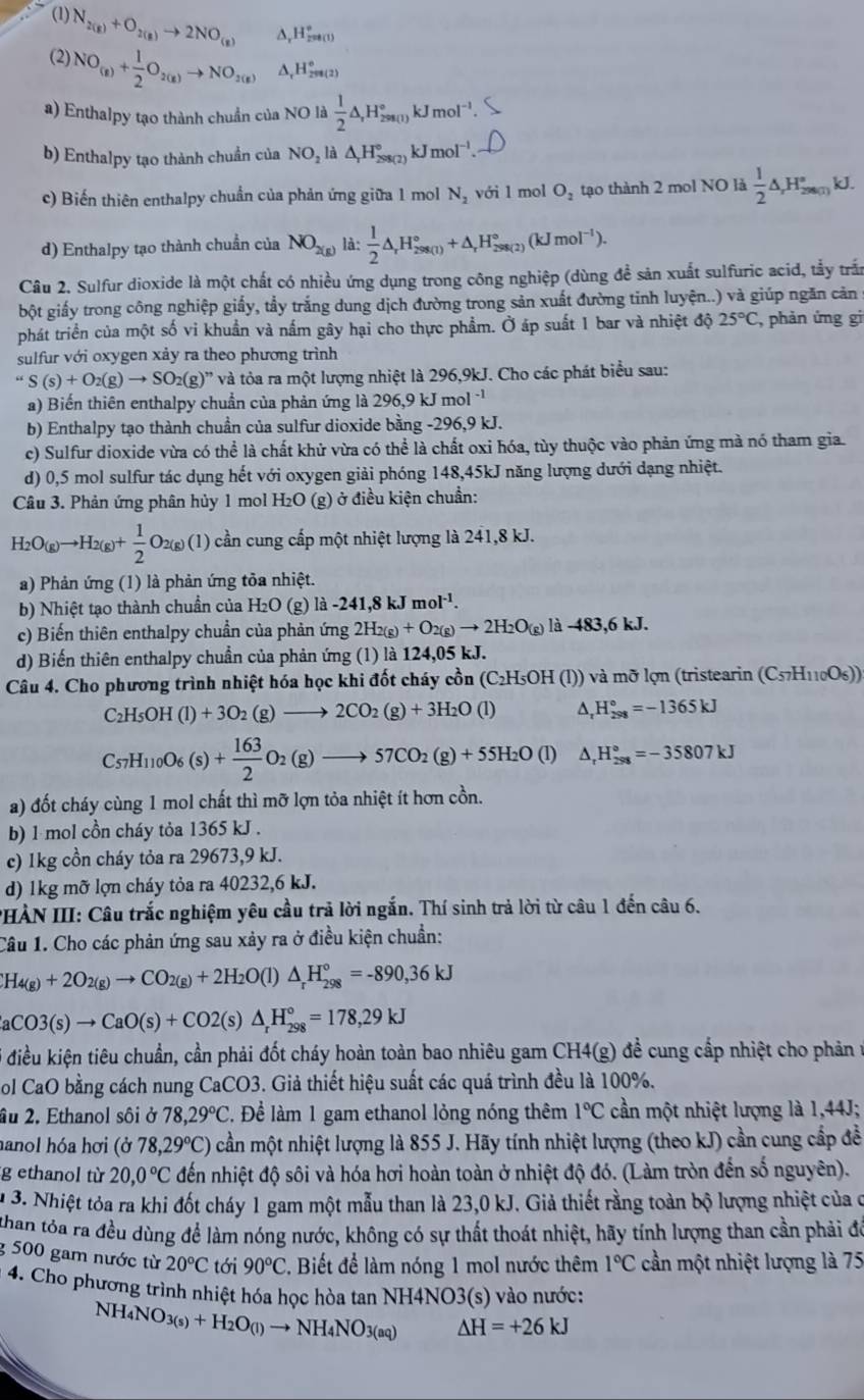 (1) N_2(g)+O_2(g)to 2NO_(g) ∆, H_(250(1))°
(2) NO_(g)+ 1/2 O_2(g)to NO_2(g) △, H_(298(2))°
a) Enthalpy tạo thành chuẩn của NO là  1/2 △ ,H_(298(1))°kJmol^(-1).
b) Enthalpy tạo thành chuẩn của NO_2 π △ _rH_(298(2))° kJ mol^(-1).
c) Biến thiên enthalpy chuẩn của phản ứng giữa 1 mol N_2 với 1 mol O_2 tạo thành 2 mol NO là  1/2 △ _(r_29000)° J.
d) Enthalpy tạo thành chuẩn của NO_2(g) là:  1/2 △ _rH_(298(1))°+△ _rH_(298(2))°(kJmol^(-1)).
Câu 2. Sulfur dioxide là một chất có nhiều ứng dụng trong công nghiệp (dùng để sản xuất sulfuric acid, tẫy trấn
bột giấy trong công nghiệp giấy, tẩy trắng dung dịch đường trong sản xuất đường tinh luyện..) và giúp ngăn cản 
phát triển của một số vi khuẩn và nấm gây hại cho thực phẩm. Ở áp suất 1 bar và nhiệt độ 25°C , phản ứng gi
sulfur với oxygen xảy ra theo phương trình
S(s)+O_2(g)to SO_2(g)” và tỏa ra một lượng nhiệt là 296,9kJ. Cho các phát biểu sau:
a) Biến thiên enthalpy chuẩn của phản ứng là 296,9 kJ mol^(-1)
b) Enthalpy tạo thành chuẩn của sulfur dioxide bằng -296,9 kJ.
c) Sulfur dioxide vừa có thể là chất khử vừa có thể là chất oxi hóa, tùy thuộc vào phản ứng mà nó tham gia.
d) 0,5 mol sulfur tác dụng hết với oxygen giải phóng 148,45kJ năng lượng dưới dạng nhiệt.
Câu 3. Phản ứng phân hủy 1 mol H₂O  ( (g) ở điều kiện chuẩn:
H_2O(g)to H_2(g)+ 1/2 O_2(g)(l) cần cung cấp một nhiệt lượng là 241,8 kJ.
a) Phản ứng (1) là phản ứng tỏa nhiệt.
b) Nhiệt tạo thành chuẩn của H₂O (g) là -241.8kJmol^(-1).
c) Biến thiên enthalpy chuẩn của phản ứng 2H_2(g)+O_2(g)to 2H_2O_(g) là -483,6kJ
d) Biến thiên enthalpy chuẩn của phản ứng (1) là 124,05 kJ.
Câu 4. Cho phương trình nhiệt hóa học khi đốt cháy cồn (C₂H₅OH (l)) và mỡ lợn (tristearin (C_57H_110O_6))
C_2H_5OH(l)+3O_2(g)to 2CO_2(g)+3H_2O(l) ^, H_(298)°=-1365kJ
C_57H_110O_6(s)+ 163/2 O_2(g)to 57CO_2(g)+55H_2O(l) △ _rH_(298)°=-35807kJ
a) đốt cháy cùng 1 mol chất thì mỡ lợn tỏa nhiệt ít hơn cồn.
b) 1 mol cồn cháy tỏa 1365 kJ .
c) 1kg cồn cháy tỏa ra 29673,9 kJ.
d) 1kg mỡ lợn cháy tỏa ra 40232,6 kJ.
PHÀN III: Câu trắc nghiệm yêu cầu trả lời ngắn. Thí sinh trả lời từ câu 1 đến câu 6.
Câu 1. Cho các phản ứng sau xảy ra ở điều kiện chuẩn:
H_4(g)+2O_2(g)to CO_2(g)+2H_2O(l)△ _rH_(298)°=-890,36kJ
aCO3(s)to CaO(s)+CO2(s)△ _rH_(298)°=178,29kJ
* điều kiện tiêu chuẩn, cần phải đốt cháy hoàn toàn bao nhiêu gam CH4(g) đề cung cấp nhiệt cho phản ở
ol CaO bằng cách nung CaCO3. Giả thiết hiệu suất các quá trình đều là 100%.
âu 2. Ethanol sôi ở 78,29°C. Để làm 1 gam ethanol lỏng nóng thêm 1°C cần một nhiệt lượng là 1,44J;
hanol hóa hơi (ở 78,29°C) cần một nhiệt lượng là 855 J. Hãy tính nhiệt lượng (theo kJ) cần cung cấp đề
g ethanol từ 20,0°C đến nhiệt độ sôi và hóa hơi hoàn toàn ở nhiệt độ đó. (Làm tròn đến số nguyên).
1 3. Nhiệt tỏa ra khi đốt cháy 1 gam một mẫu than là 23,0 kJ. Giả thiết rằng toàn bộ lượng nhiệt của ở
than tóa ra đều dùng để làm nóng nước, không có sự thất thoát nhiệt, hãy tính lượng than cần phải đó
g 500 gam nước từ 20°C tới 90°C Biết để làm nóng 1 mol nước thêm 1°C cần một nhiệt lượng là 75
4. Cho phương trình nhiệt hóa học hòa tan NH4NO3(s) vào nước:
NH_4NO_3(s)+H_2O_(l)to NH_4NO_3(aq) △ H=+26kJ