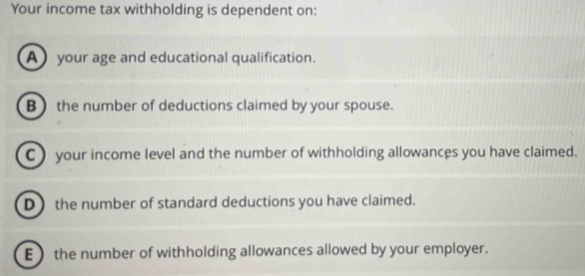 Your income tax withholding is dependent on:
Ayour age and educational qualification.
B  the number of deductions claimed by your spouse.
C ) your income level and the number of withholding allowances you have claimed.
D) the number of standard deductions you have claimed.
Ethe number of withholding allowances allowed by your employer.