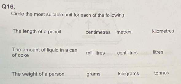 Circle the most suitable unit for each of the following.
The length of a pencil centimetres metres kilometres
The amount of liquid in a can
of coke millilitres centilitres litres
The weight of a person grams kilograms tonnes