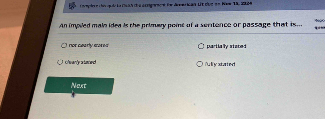 Complete this quiz to finish the assignment for American Lit due on Nov 15, 2024
Repo
An implied main idea is the primary point of a sentence or passage that is... ques
not clearly stated partially stated
clearly stated fully stated
Next