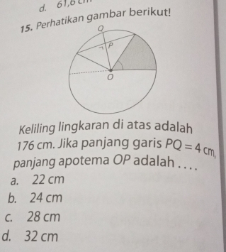 d. 61,6 Ll
15. Perhatikan gambar berikut!
Keliling lingkaran di atas adalah
176 cm. Jika panjang garis PQ=4cm, 
panjang apotema OP adalah . . . .
a. 22 cm
b. 24 cm
c. 28 cm
d. 32 cm