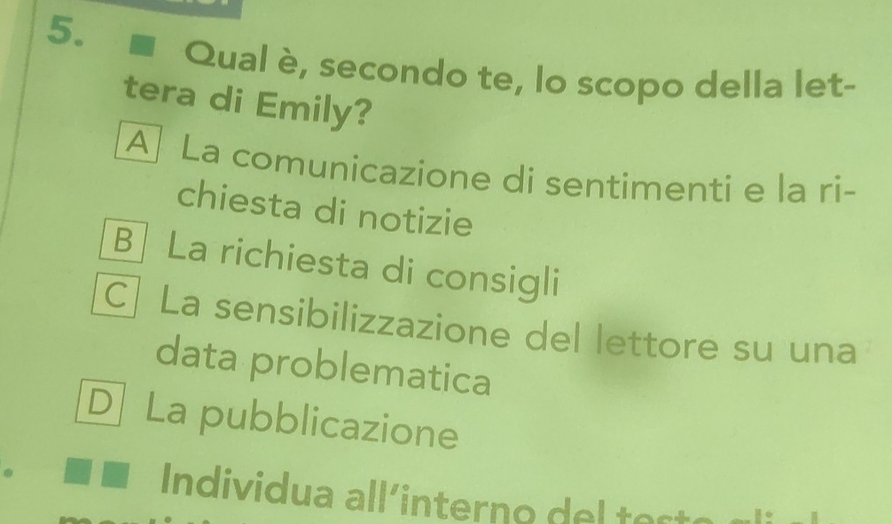 Qual è, secondo te, lo scopo della let-
tera di Emily?
A La comunicazione di sentimenti e la ri-
chiesta di notizie
B La richiesta di consigli
C] La sensibilizzazione del lettore su una
data problematica
D] La pubblicazione
Individua all'intern o e