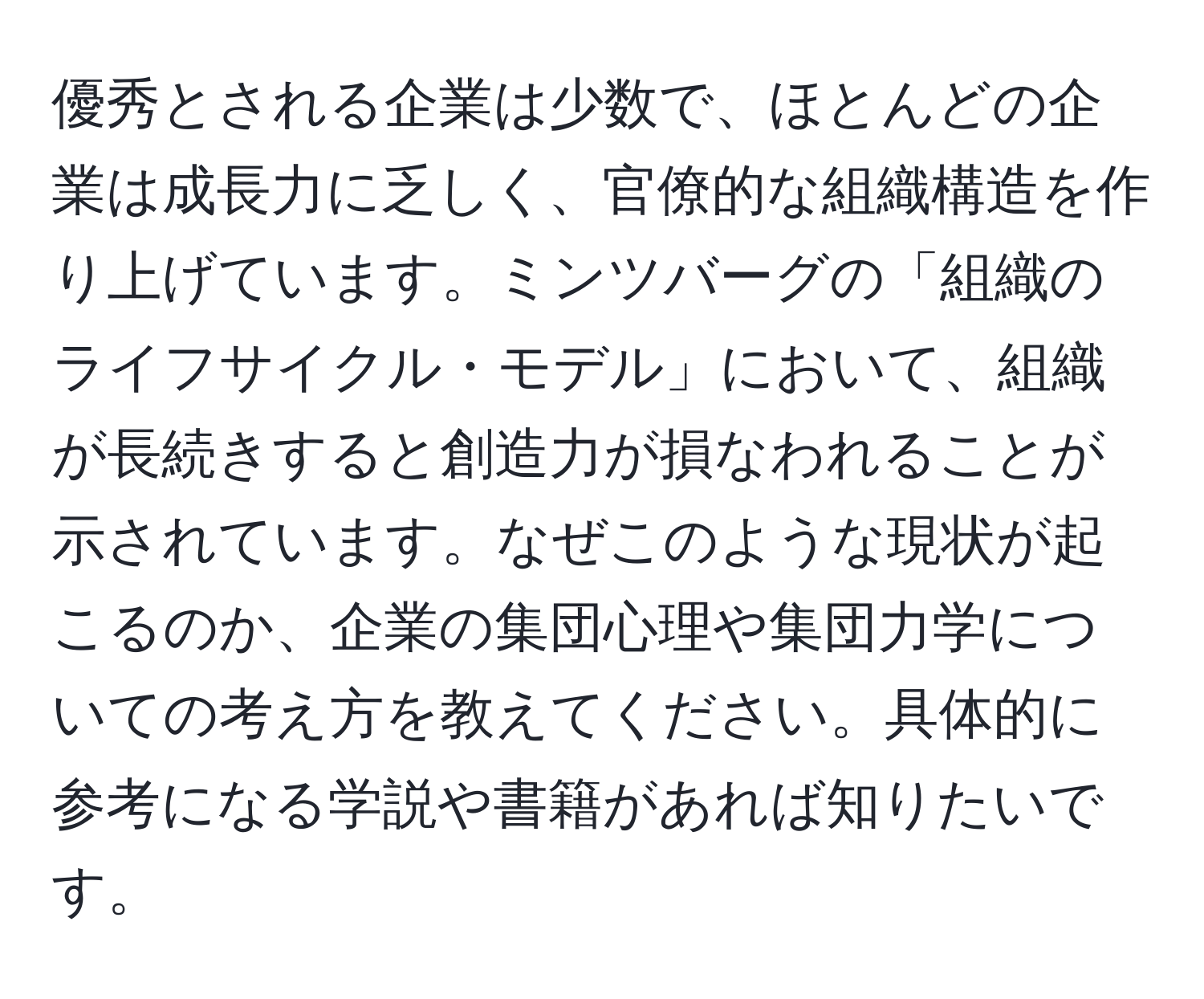 優秀とされる企業は少数で、ほとんどの企業は成長力に乏しく、官僚的な組織構造を作り上げています。ミンツバーグの「組織のライフサイクル・モデル」において、組織が長続きすると創造力が損なわれることが示されています。なぜこのような現状が起こるのか、企業の集団心理や集団力学についての考え方を教えてください。具体的に参考になる学説や書籍があれば知りたいです。