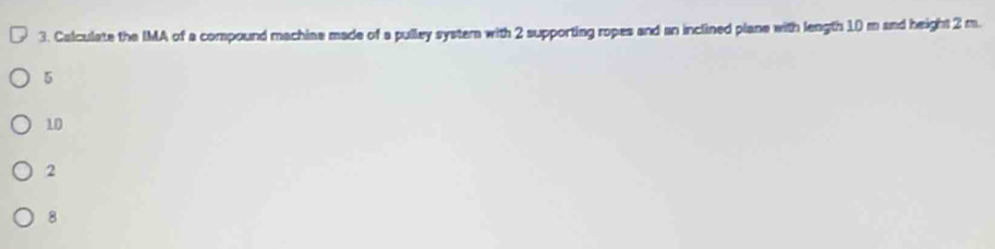 Calculate the IMA of a compound machiae made of a pulley systern with 2 supporting ropes and an inclined plane with length 10 m and height 2 m.
5
10
2
8