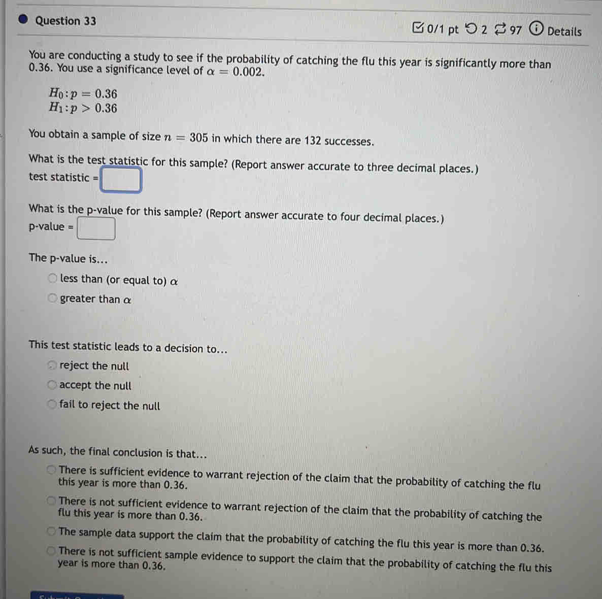 つ 2 97 Details
You are conducting a study to see if the probability of catching the flu this year is significantly more than
0.36. You use a significance level of alpha =0.002.
H_0:p=0.36
H_1:p>0.36
You obtain a sample of size n=305 in which there are 132 successes.
What is the test statistic for this sample? (Report answer accurate to three decimal places.)
test statistic :□ 
What is the p -value for this sample? (Report answer accurate to four decimal places.)
p-value =□
The p -value is...
less than (or equal to) α
greater than α
This test statistic leads to a decision to...
reject the null
accept the null
fail to reject the null
As such, the final conclusion is that...
There is sufficient evidence to warrant rejection of the claim that the probability of catching the flu
this year is more than 0.36.
There is not sufficient evidence to warrant rejection of the claim that the probability of catching the
flu this year is more than 0.36.
The sample data support the claim that the probability of catching the flu this year is more than 0.36.
There is not sufficient sample evidence to support the claim that the probability of catching the flu this
year is more than 0.36.