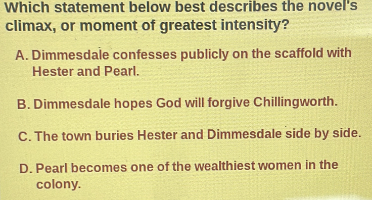 Which statement below best describes the novel's
climax, or moment of greatest intensity?
A. Dimmesdale confesses publicly on the scaffold with
Hester and Pearl.
B. Dimmesdale hopes God will forgive Chillingworth.
C. The town buries Hester and Dimmesdale side by side.
D. Pearl becomes one of the wealthiest women in the
colony.