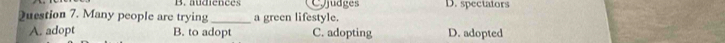 audiences Cjudges D. spectators
Duestion 7. Many people are trying _a green lifestyle.
A. adopt B. to adopt C. adopting D. adopted