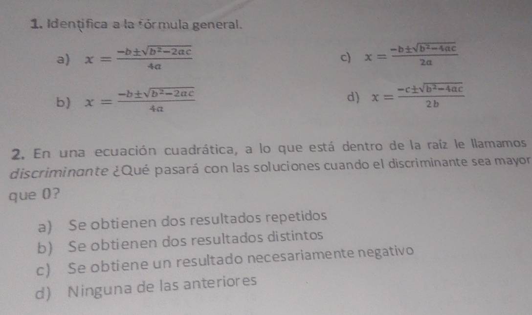 Identifica a la fórmula general.
a) x= (-b± sqrt(b^2-2ac))/4a  x= (-b± sqrt(b^2-4ac))/2a 
c)
b) x= (-b± sqrt(b^2-2ac))/4a 
d) x= (-c± sqrt(b^2-4ac))/2b 
2. En una ecuación cuadrática, a lo que está dentro de la raíz le llamamos
discriminante ¿Qué pasará con las soluciones cuando el discriminante sea mayor
que 0?
a) Se obtienen dos resultados repetidos
b) Se obtienen dos resultados distintos
c) Se obtiene un resultado necesariamente negativo
d) Ninguna de las anteriores