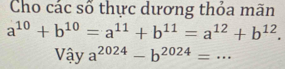 Cho các số thực dương thỏa mãn
a^(10)+b^(10)=a^(11)+b^(11)=a^(12)+b^(12). 
Vậy a^(2024)-b^(2024)=.. _