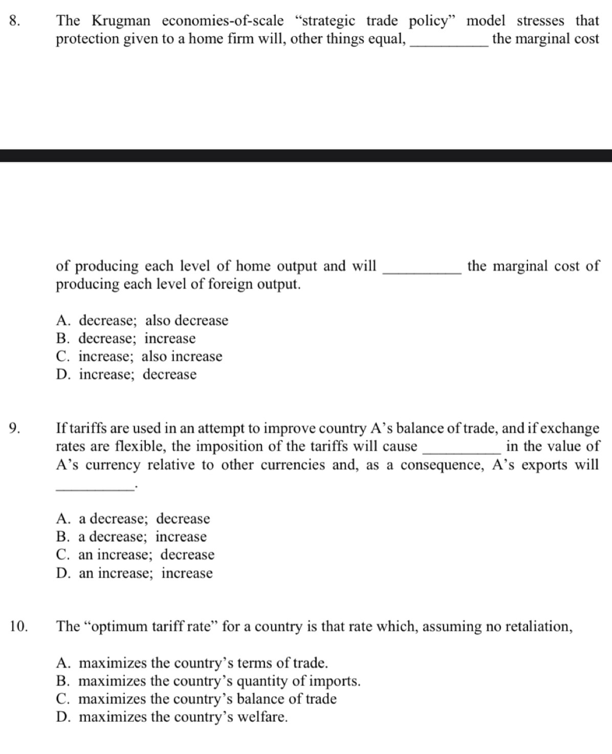 The Krugman economies-of-scale “strategic trade policy” model stresses that
protection given to a home firm will, other things equal, _the marginal cost
of producing each level of home output and will _the marginal cost of
producing each level of foreign output.
A. decrease; also decrease
B. decrease; increase
C. increase;also increase
D. increase; decrease
9. If tariffs are used in an attempt to improve country A’s balance of trade, and if exchange
rates are flexible, the imposition of the tariffs will cause _in the value of
A’s currency relative to other currencies and, as a consequence, A's exports will
_
A. a decrease; decrease
B. a decrease; increase
C. an increase;decrease
D. an increase; increase
10. The “optimum tariff rate” for a country is that rate which, assuming no retaliation,
A. maximizes the country’s terms of trade.
B. maximizes the country’s quantity of imports.
C. maximizes the country’s balance of trade
D. maximizes the country’s welfare.