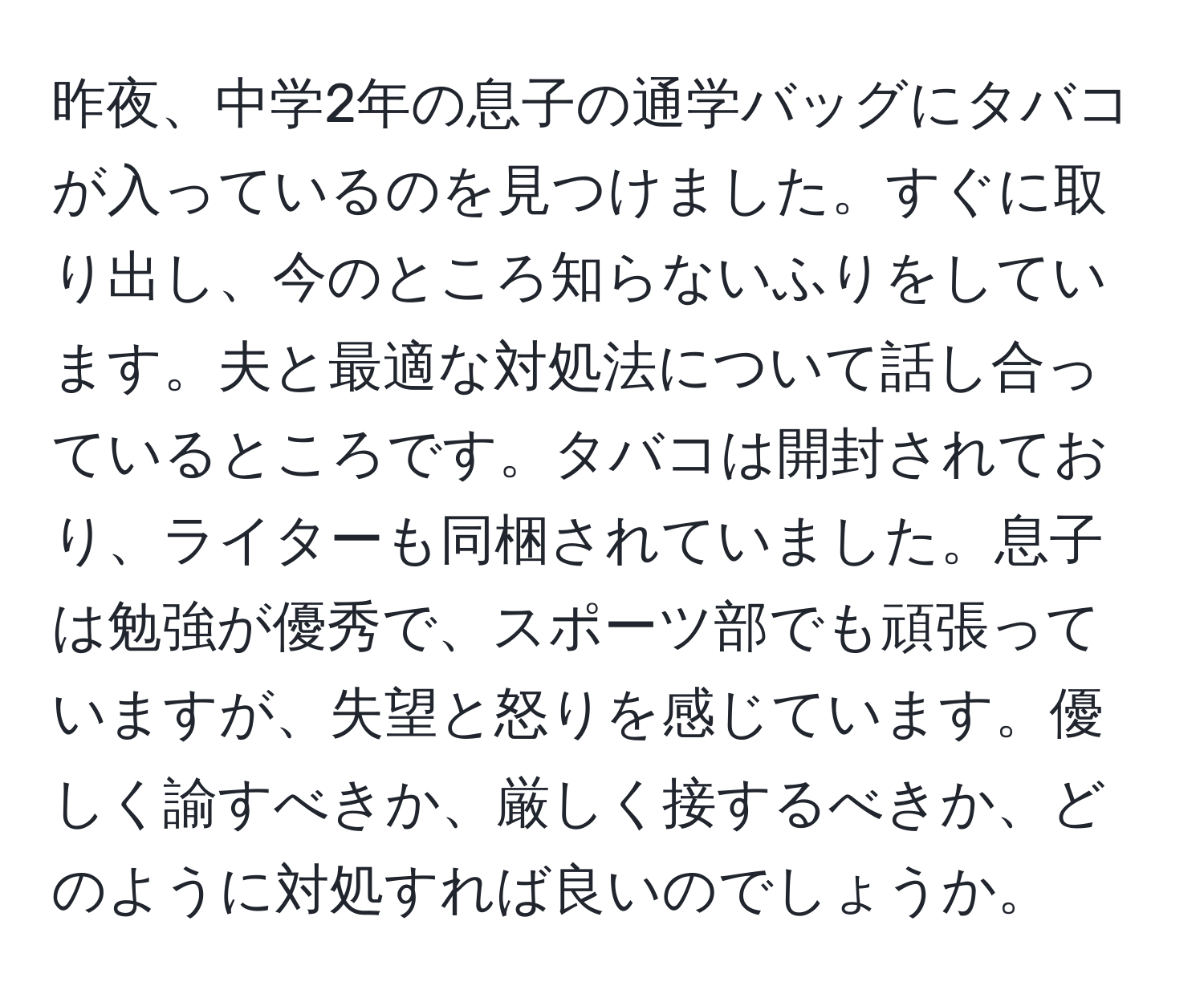 昨夜、中学2年の息子の通学バッグにタバコが入っているのを見つけました。すぐに取り出し、今のところ知らないふりをしています。夫と最適な対処法について話し合っているところです。タバコは開封されており、ライターも同梱されていました。息子は勉強が優秀で、スポーツ部でも頑張っていますが、失望と怒りを感じています。優しく諭すべきか、厳しく接するべきか、どのように対処すれば良いのでしょうか。