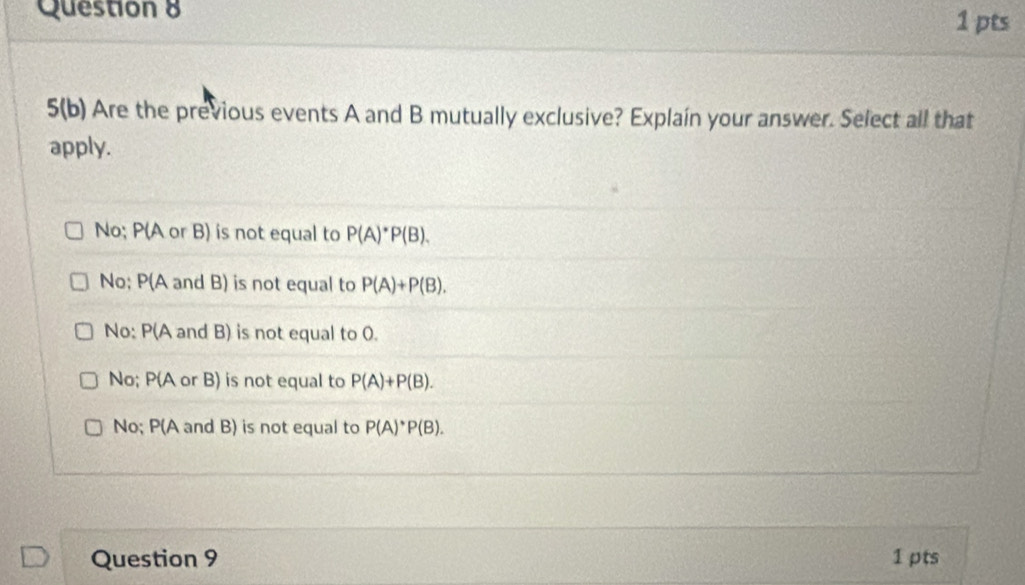 5(b) Are the previous events A and B mutually exclusive? Explaín your answer. Select all that
apply.
No; P(A or B) is not equal to P(A)^*P(B).
No; P(A and B) is not equal to P(A)+P(B).
No: P(A and B) is not equal to 0.
No; P(A or B) is not equal to P(A)+P(B).
No; P(A and B) is not equal to P(A)^*P(B). 
Question 9 1 pts