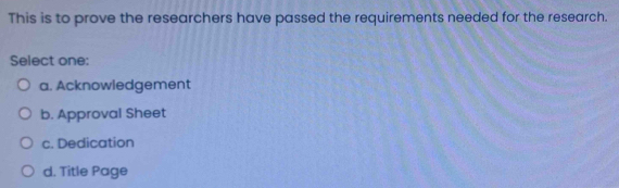 This is to prove the researchers have passed the requirements needed for the research.
Select one:
a. Acknowledgement
b. Approval Sheet
c. Dedication
d. Title Page