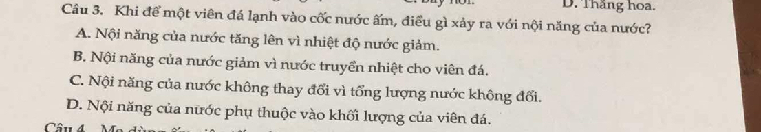 Thắng hoa.
Câu 3. Khi để một viên đá lạnh vào cốc nước ấm, điều gì xảy ra với nội năng của nước?
A. Nội năng của nước tăng lên vì nhiệt độ nước giảm.
B. Nội năng của nước giảm vì nước truyền nhiệt cho viên đá.
C. Nội năng của nước không thay đổi vì tổng lượng nước không đổi.
D. Nội năng của nước phụ thuộc vào khối lượng của viên đá.
Câu 4N