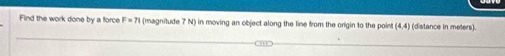 Find the work done by a force F=71 (magnitude 7 N) in moving an object along the line from the origin to the point (4,4) (distance in meters).