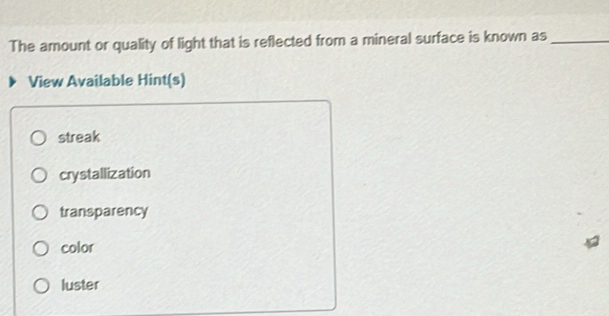 The amount or quality of light that is reflected from a mineral surface is known as_
View Available Hint(s)
streak
crystallization
transparency
color
luster