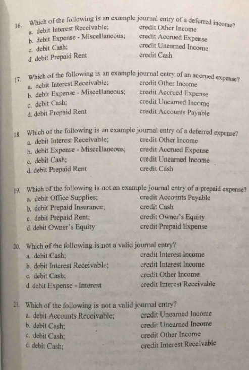 Which of the following is an example journal entry of a deferred income?
a. debit Interest Receivable; credit Other Income
b. debit Expense - Miscellaneous; credit Accrued Expense
c. debit Cash;
credit Unearned Income
d. debit Prepaid Rent
credit Cash
17. Which of the following is an example journal entry of an accrued expense?
a. debit Interest Receivable: credit Other Income
b. debit Expense - Miscellaneous; credit Accrued Expense
c. debit Cash: credit Unearned Income
d. debit Prepaid Rent credit Accounts Payable
18. Which of the following is an example journal entry of a deferred expense?
a. debit Interest Receivable; credit Other Income
b. debit Expense - Miscellaneous; credit Accrued Expense
c. debit Cash; credit Uncarned Income
d. debit Prepaid Rent credit Cash
19. Which of the following is not an example journal entry of a prepaid expense?
a. debit Office Supplies; credit Accounts Payable
b. debit Prepaid Insurance; credit Cash
c. debit Prepaid Rent; credit Owner’s Equity
d. debit Owner’s Equity credit Prepaid Expense
20. Which of the following is not a valid journal entry?
a. debit Cash; credit Interest Income
b. debit Interest Receivable; credit Interest Income
c. debit Cash; credit Other Income
d. debit Expense - Interest credit Interest Receivable
21. Which of the following is not a valid journal entry?
a debit Accounts Receivable; credit Unearned Income
b. debit Cash; credit Unearned Income
c. debit Cash; credit Other Income
d. debit Cash; credit Interest Receivable