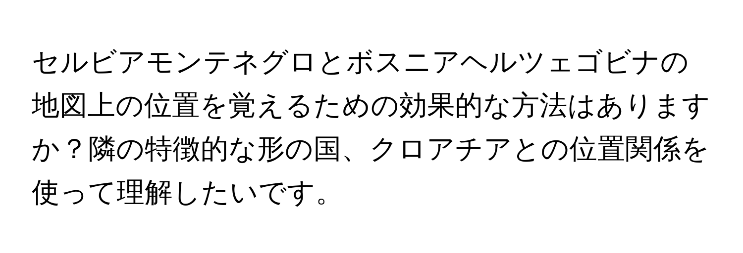 セルビアモンテネグロとボスニアヘルツェゴビナの地図上の位置を覚えるための効果的な方法はありますか？隣の特徴的な形の国、クロアチアとの位置関係を使って理解したいです。