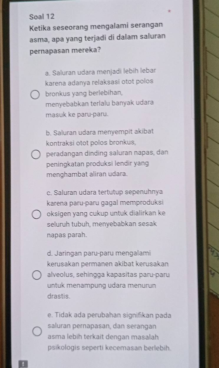 Soal 12
Ketika seseorang mengalami serangan
asma, apa yang terjadi di dalam saluran
pernapasan mereka?
a. Saluran udara menjadi lebih lebar
karena adanya relaksasi otot polos
bronkus yang berlebihan,
menyebabkan terlalu banyak udara
masuk ke paru-paru.
b. Saluran udara menyempit akibat
kontraksi otot polos bronkus,
peradangan dinding saluran napas, dan
peningkatan produksi lendir yang
menghambat aliran udara.
c. Saluran udara tertutup sepenuhnya
karena paru-paru gagal memproduksi
oksigen yang cukup untuk dialirkan ke
seluruh tubuh, menyebabkan sesak
napas parah.
d. Jaringan paru-paru mengalami
kerusakan permanen akibat kerusakan
alveolus, sehingga kapasitas paru-paru
untuk menampung udara menurun
drastis.
e. Tidak ada perubahan signifikan pada
saluran pernapasan, dan serangan
asma lebih terkait dengan masalah
psikologis seperti kecemasan berlebih.