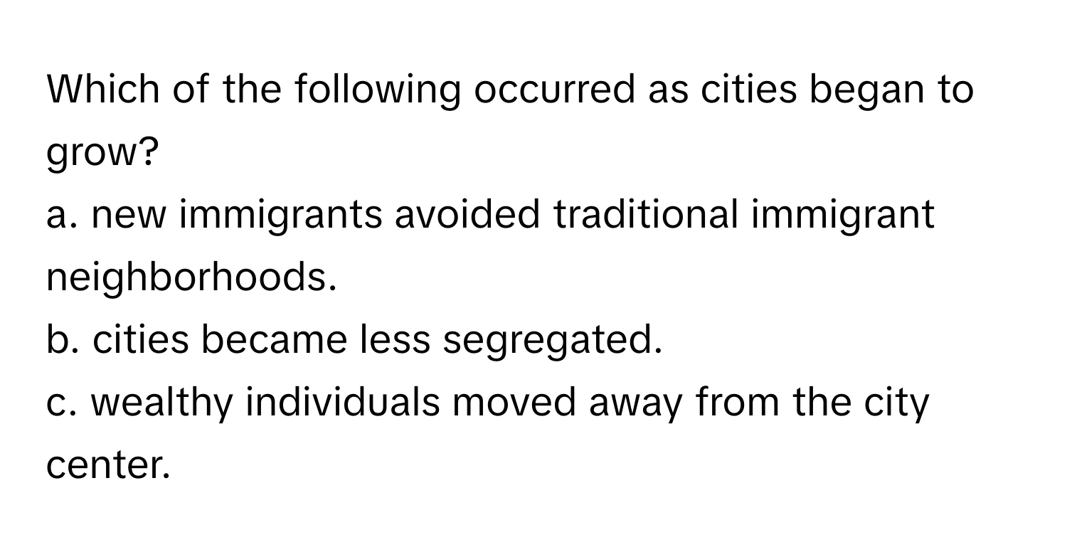 Which of the following occurred as cities began to grow?

a. new immigrants avoided traditional immigrant neighborhoods. 
b. cities became less segregated. 
c. wealthy individuals moved away from the city center.