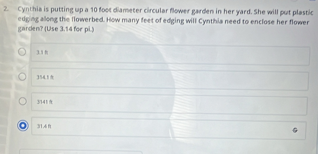 Cynthia is putting up a 10 foot diameter circular flower garden in her yard. She will put plastic
edging along the flowerbed. How many feet of edging will Cynthia need to enclose her flower
garden? (Use 3.14 for pi.)
3.1 ft
314.1 ft
3141 ft
31.4 ft
G