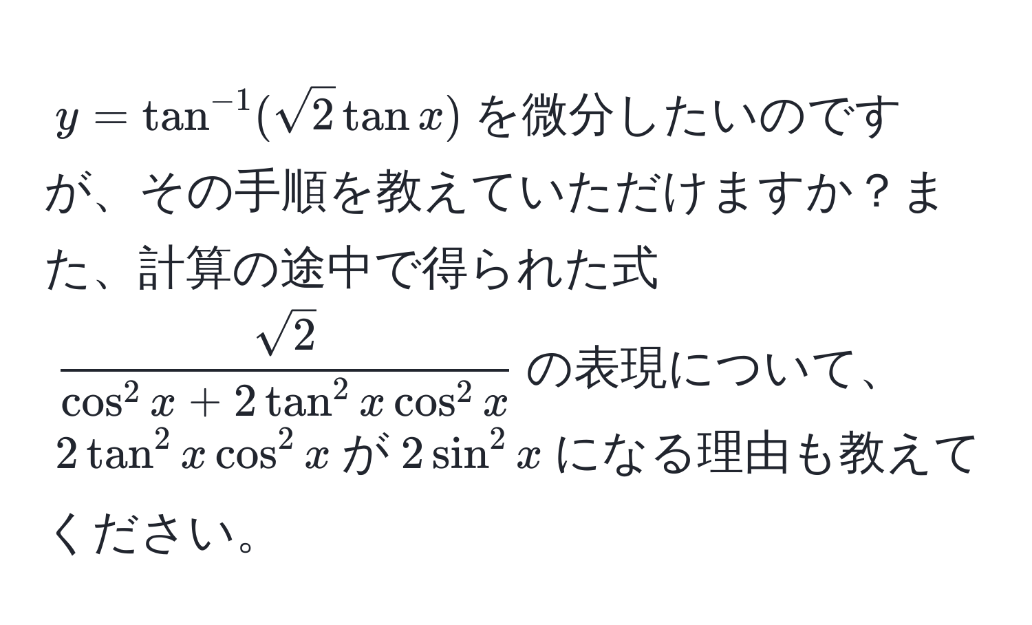 $y=tan^(-1)(sqrt(2)tanx)$を微分したいのですが、その手順を教えていただけますか？また、計算の途中で得られた式$fracsqrt(2)cos^(2x) + 2tan^(2x)cos^(2x)$の表現について、$2tan^(2x)cos^(2x)$が$2sin^(2x)$になる理由も教えてください。